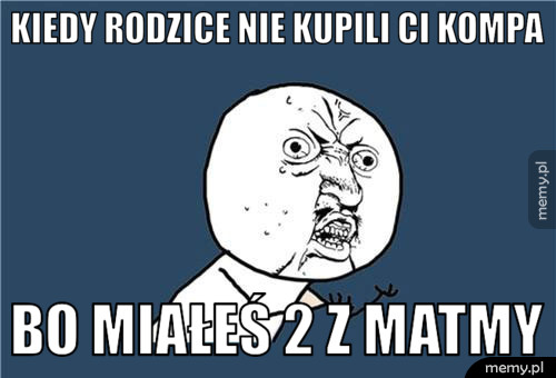 Kiedy rodzice nie kupili ci kompa bo miałeś 2 z matmy