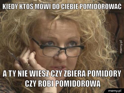 Kiedy ktoś mówi do ciebie pomidorować a ty nie wiesz czy zbiera pomidory czy robi pomidorową