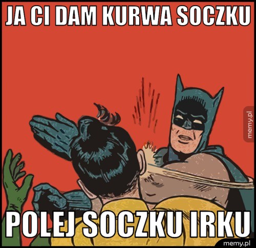 Ja Ci dam kurwa soczku Polej soczku Irku