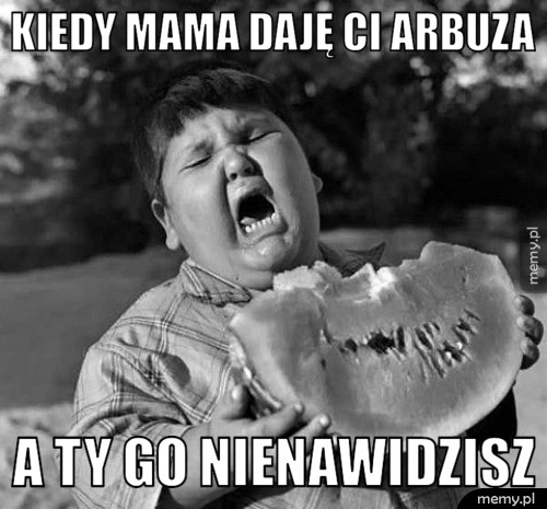 Kiedy mama daję ci arbuza a ty go nienawidzisz