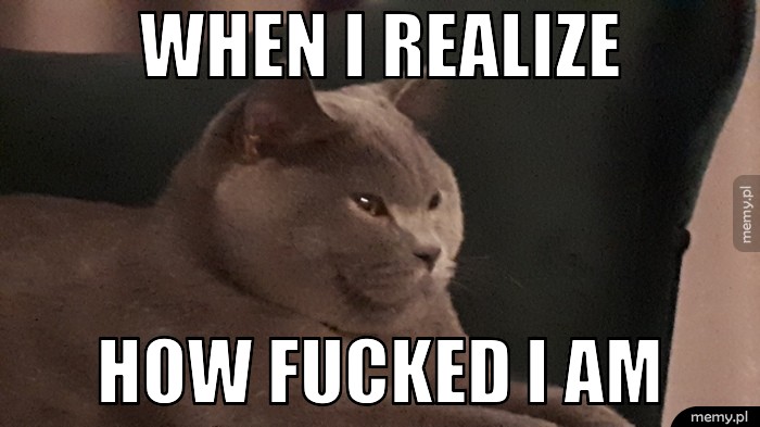 When I realize How fucked I am