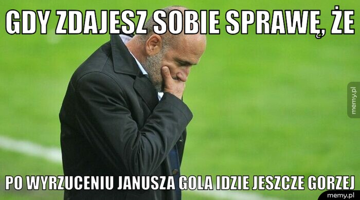 Gdy zdajesz sobie sprawę, że  po wyrzuceniu Janusza gola idzie jeszcze gorzej