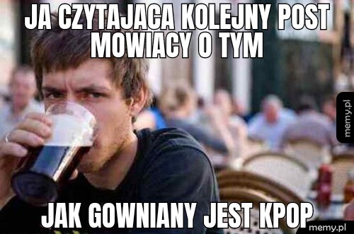 Ja czytajaca kolejny post jak gowniany jest kpop