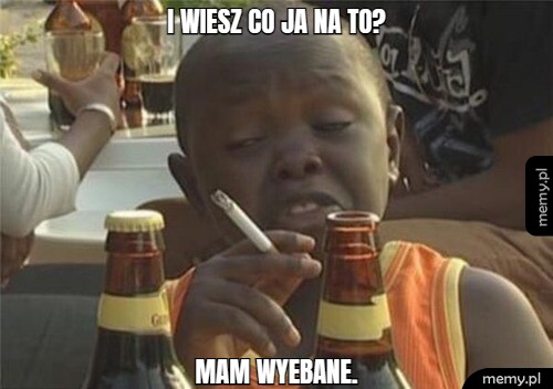 I wiesz co ja na to? Mam wyebane.