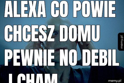 Alexa co powie chcesz domu pewnie no debil i cham.