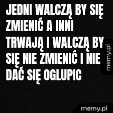 Jedni walczą by się zmienić a inni trwają i walczą by się nie zmienić i nie dać się oglupic
