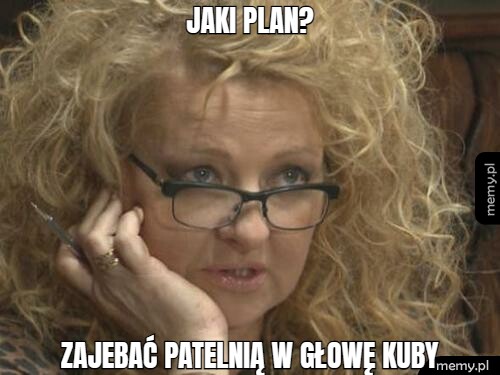 Jaki plan? zajebać patelnią w głowę kuby
