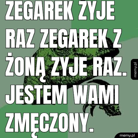 Zegarek żyje raz zegarek z żoną zyje raz. Jestem wami zmęczony.