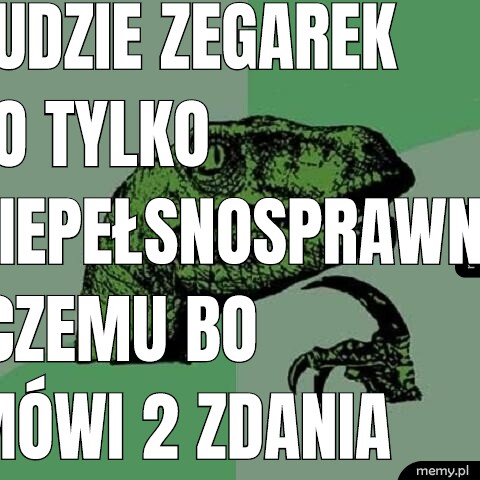 Ludzie zegarek to tylko niepełsnosprawny czemu bo mówi 2 zdania chodzę do pracy i opiekuje dziecko mam cie w dupie.